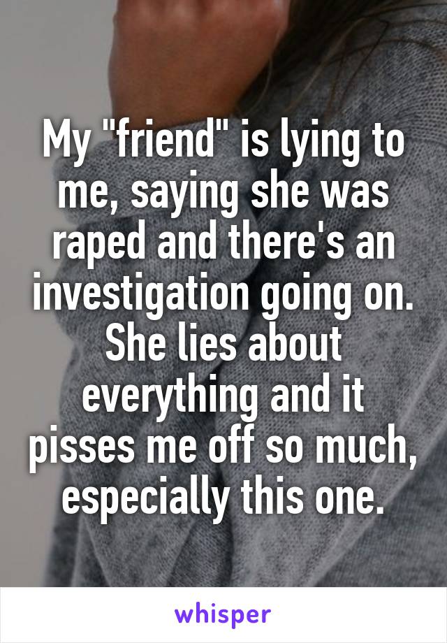 My "friend" is lying to me, saying she was raped and there's an investigation going on. She lies about everything and it pisses me off so much, especially this one.