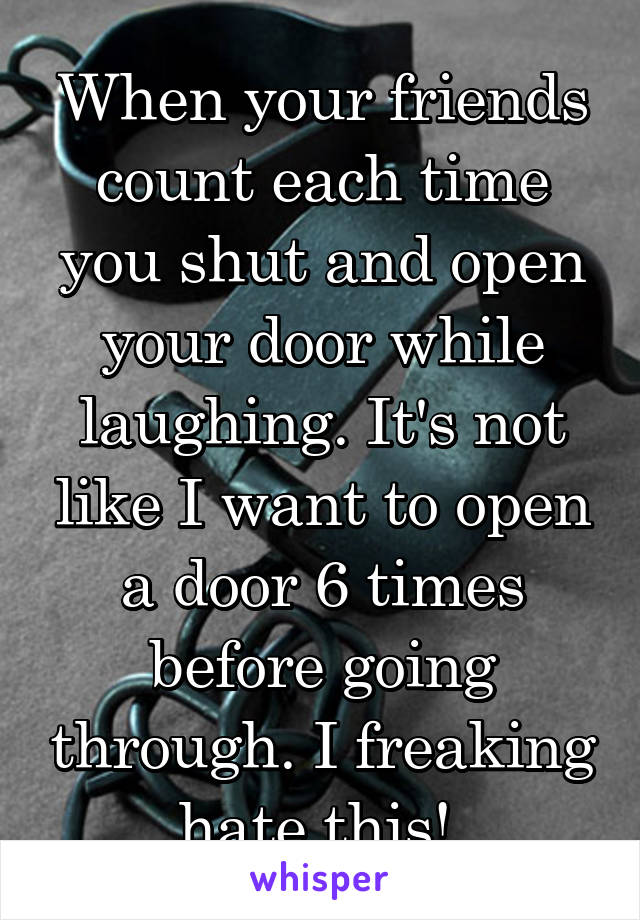 When your friends count each time you shut and open your door while laughing. It's not like I want to open a door 6 times before going through. I freaking hate this! 