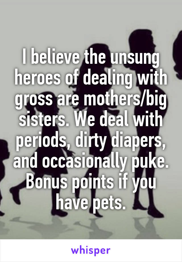 I believe the unsung heroes of dealing with gross are mothers/big sisters. We deal with periods, dirty diapers, and occasionally puke. Bonus points if you have pets.