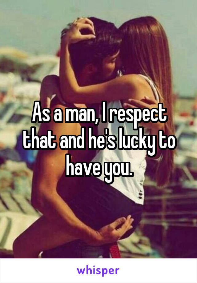 As a man, I respect that and he's lucky to have you.