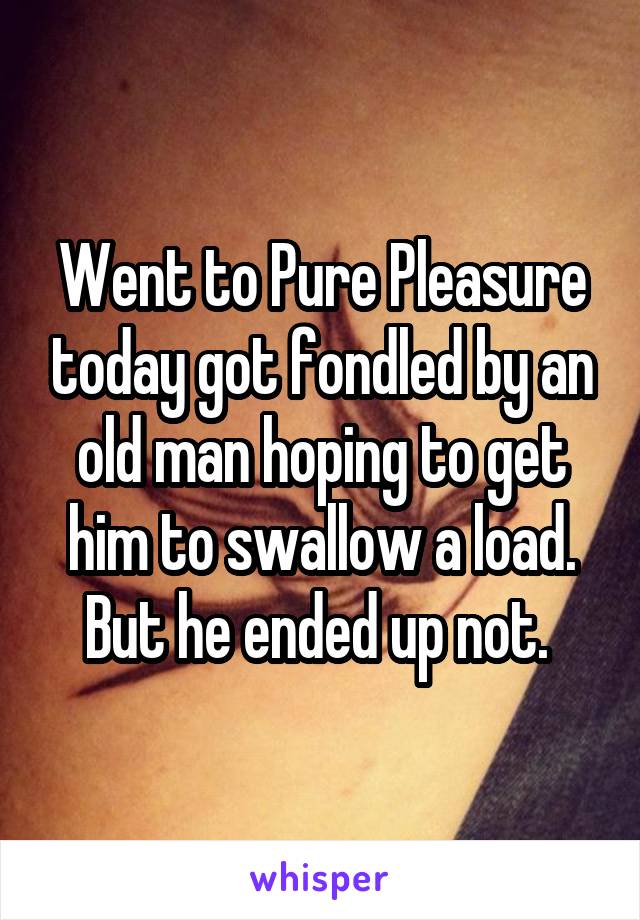 Went to Pure Pleasure today got fondled by an old man hoping to get him to swallow a load. But he ended up not. 