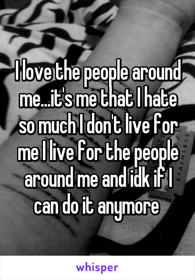 I love the people around me...it's me that I hate so much I don't live for me I live for the people around me and idk if I can do it anymore 