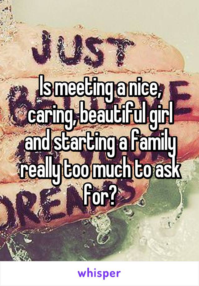 Is meeting a nice, caring, beautiful girl and starting a family really too much to ask for?