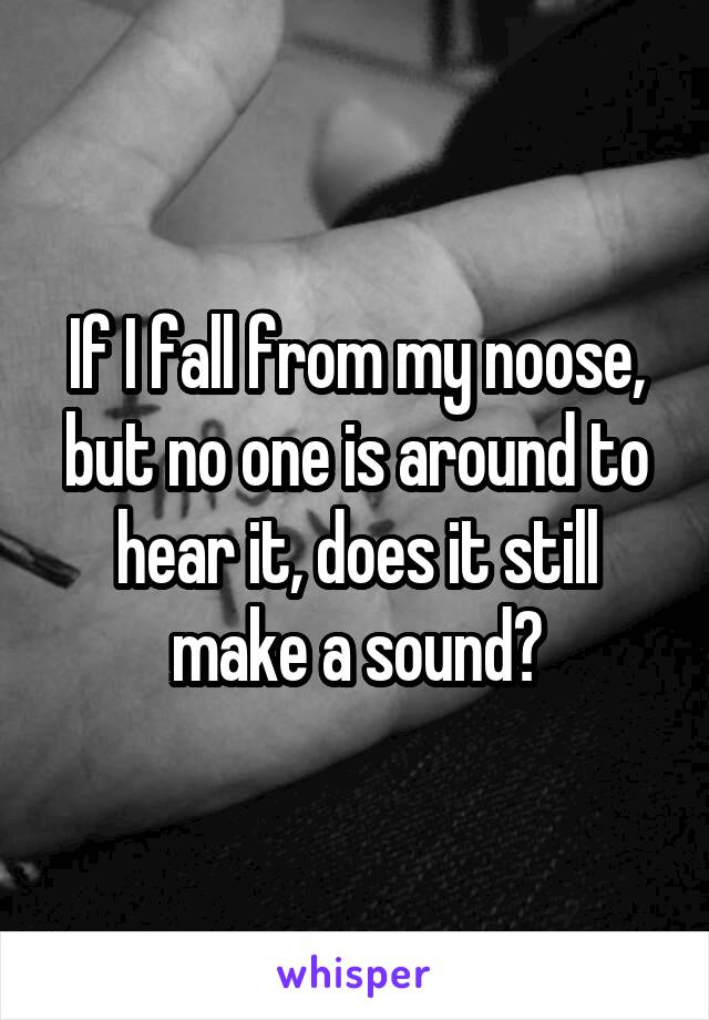 If I fall from my noose, but no one is around to hear it, does it still make a sound?