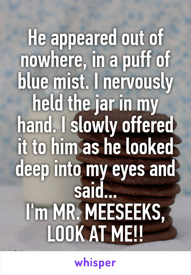 He appeared out of nowhere, in a puff of blue mist. I nervously held the jar in my hand. I slowly offered it to him as he looked deep into my eyes and said...
I'm MR. MEESEEKS, LOOK AT ME!!