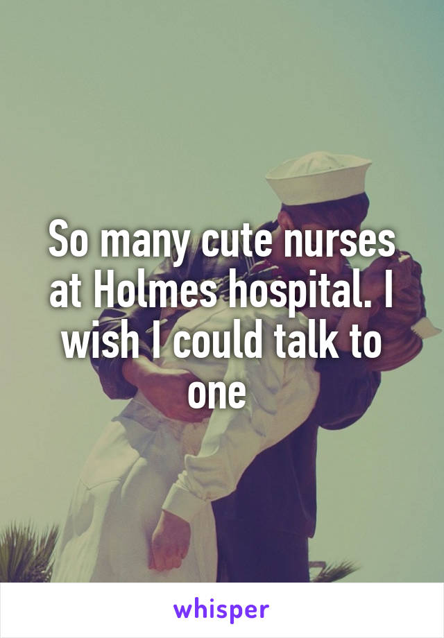 So many cute nurses at Holmes hospital. I wish I could talk to one 