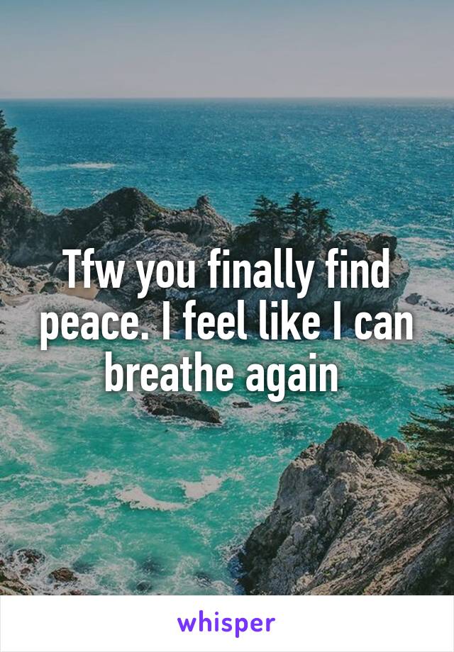 Tfw you finally find peace. I feel like I can breathe again 