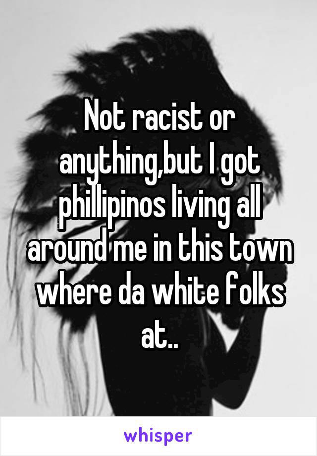 Not racist or anything,but I got phillipinos living all around me in this town where da white folks at..