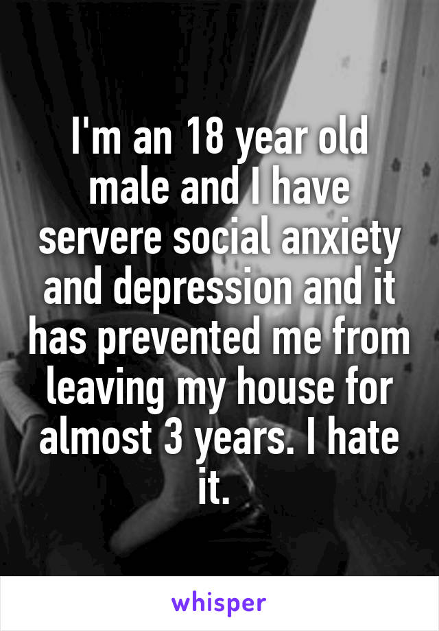 I'm an 18 year old male and I have servere social anxiety and depression and it has prevented me from leaving my house for almost 3 years. I hate it. 