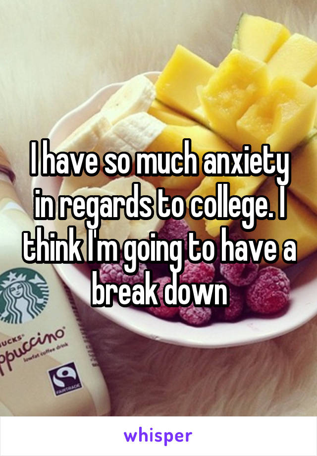 I have so much anxiety in regards to college. I think I'm going to have a break down