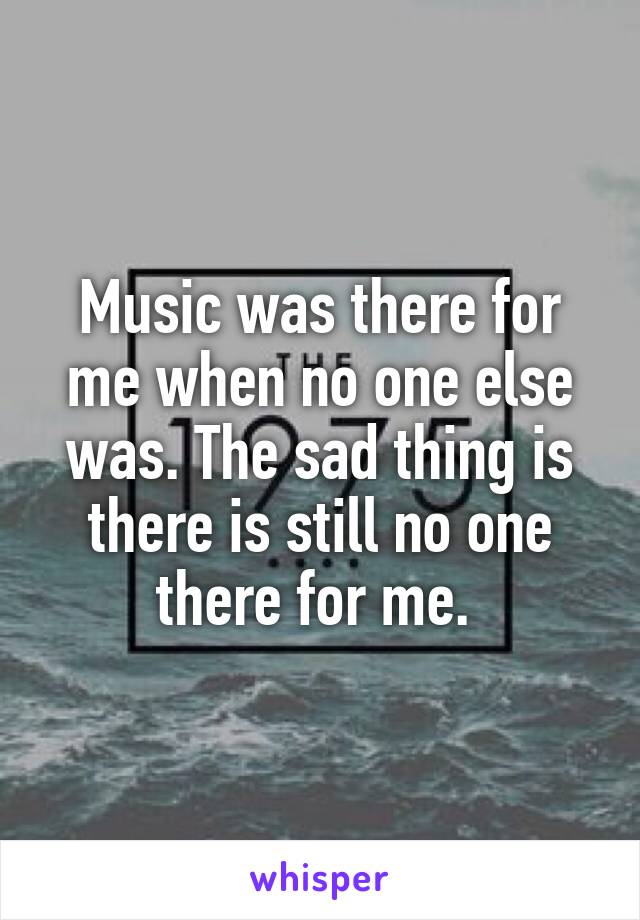 Music was there for me when no one else was. The sad thing is there is still no one there for me. 