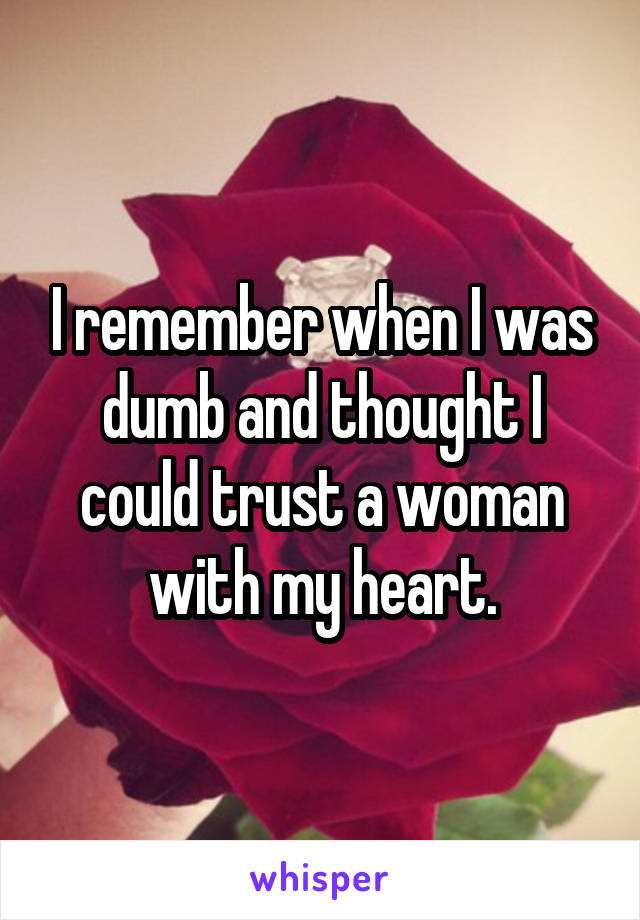 I remember when I was dumb and thought I could trust a woman with my heart.