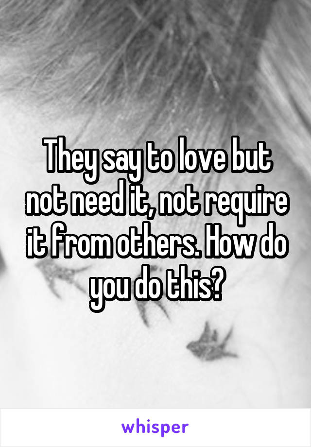 They say to love but not need it, not require it from others. How do you do this?