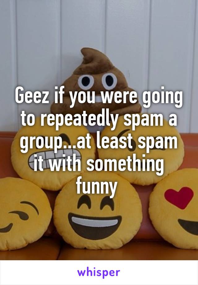 Geez if you were going to repeatedly spam a group...at least spam it with something funny 