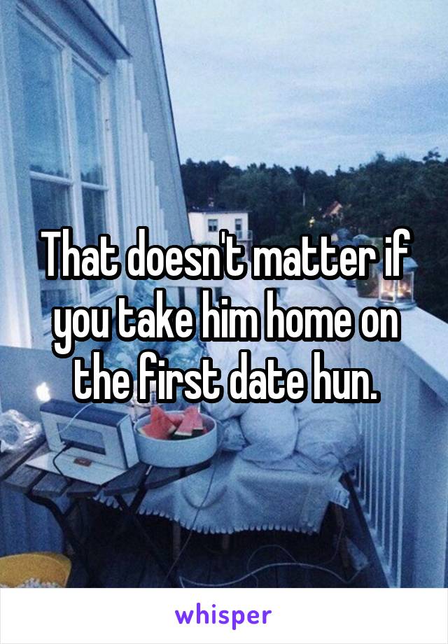 That doesn't matter if you take him home on the first date hun.