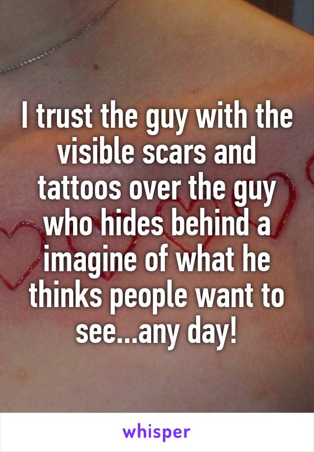 I trust the guy with the visible scars and tattoos over the guy who hides behind a imagine of what he thinks people want to see...any day!