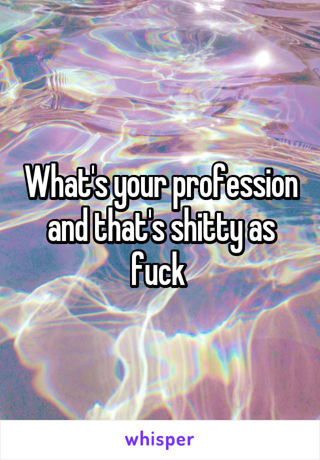 What's your profession and that's shitty as fuck 