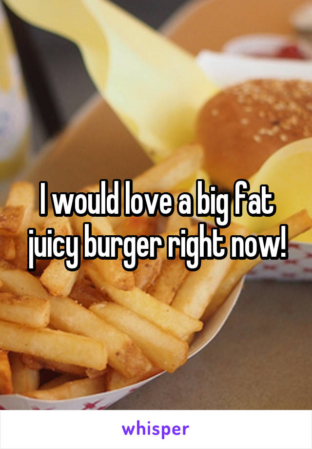 I would love a big fat juicy burger right now!