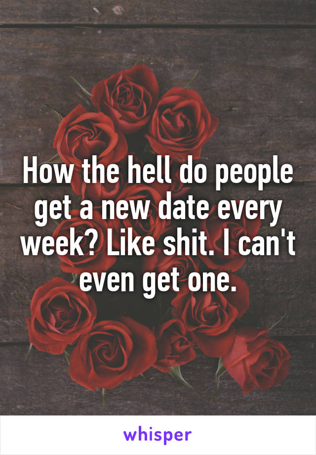 How the hell do people get a new date every week? Like shit. I can't even get one.