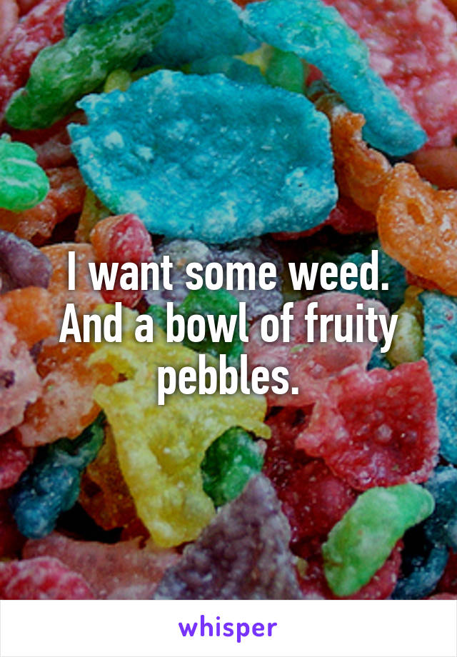 I want some weed.
And a bowl of fruity pebbles.