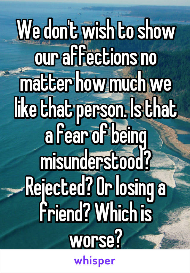 We don't wish to show our affections no matter how much we like that person. Is that a fear of being misunderstood? Rejected? Or losing a friend? Which is worse?