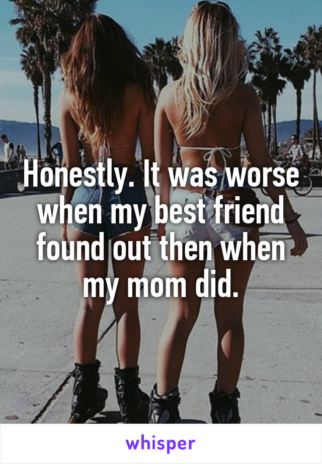 Honestly. It was worse when my best friend found out then when my mom did.