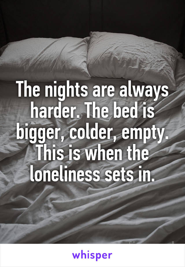 The nights are always harder. The bed is bigger, colder, empty. This is when the loneliness sets in.