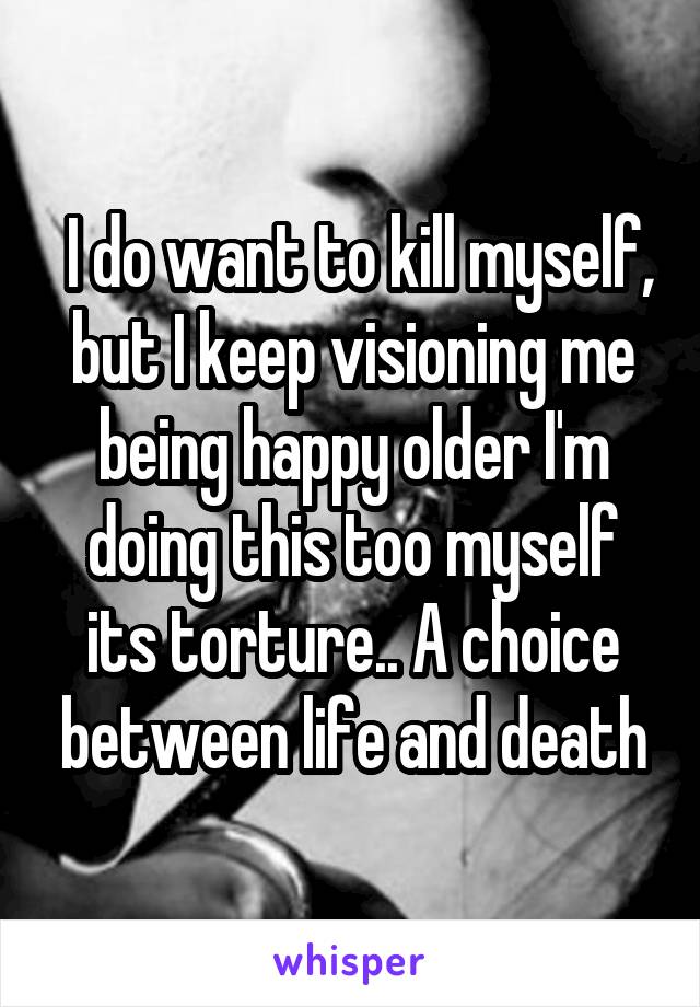  I do want to kill myself, but I keep visioning me being happy older I'm doing this too myself its torture.. A choice between life and death