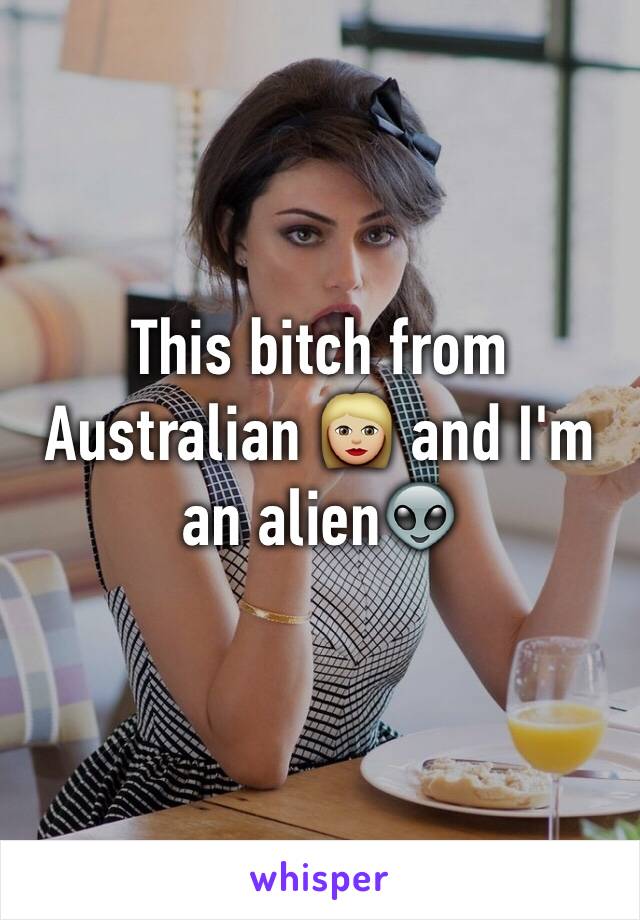 This bitch from Australian 👩🏼 and I'm an alien👽
