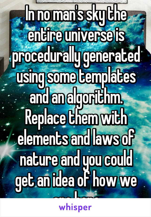 In no man's sky the entire universe is procedurally generated using some templates and an algorithm. Replace them with elements and laws of nature and you could get an idea of how we are here