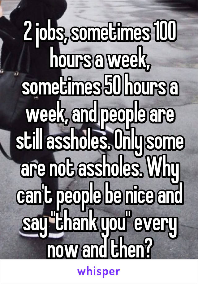 2 jobs, sometimes 100 hours a week, sometimes 50 hours a week, and people are still assholes. Only some are not assholes. Why can't people be nice and say "thank you" every now and then?