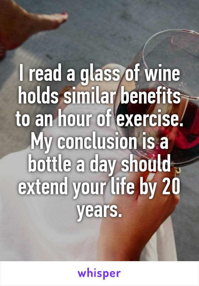 I read a glass of wine holds similar benefits to an hour of exercise. My conclusion is a bottle a day should extend your life by 20 years.