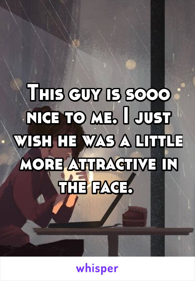 This guy is sooo nice to me. I just wish he was a little more attractive in the face. 