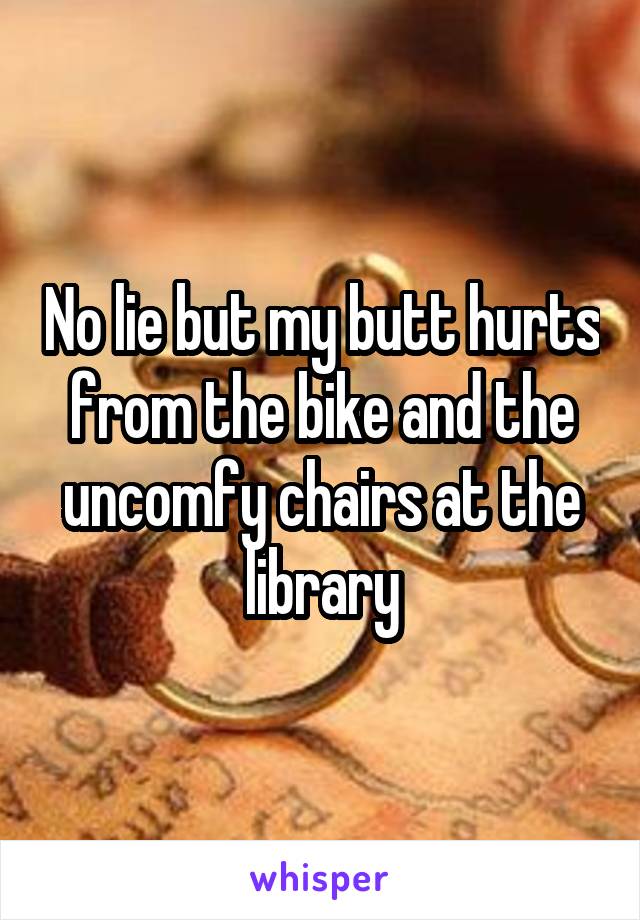 No lie but my butt hurts from the bike and the uncomfy chairs at the library