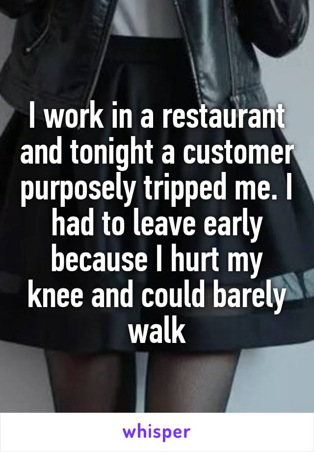 I work in a restaurant and tonight a customer purposely tripped me. I had to leave early because I hurt my knee and could barely walk