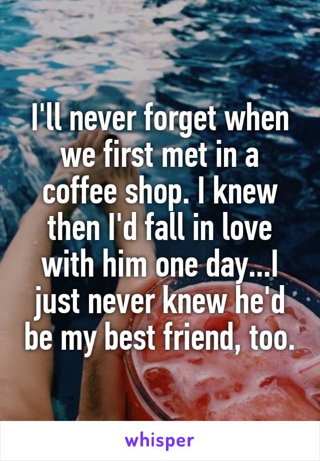 I'll never forget when we first met in a coffee shop. I knew then I'd fall in love with him one day...I just never knew he'd be my best friend, too.