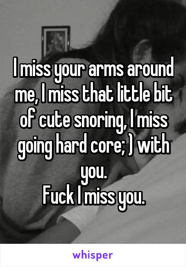 I miss your arms around me, I miss that little bit of cute snoring, I miss going hard core; ) with you.
Fuck I miss you.