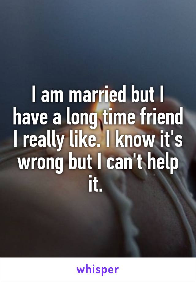 I am married but I have a long time friend I really like. I know it's wrong but I can't help it. 