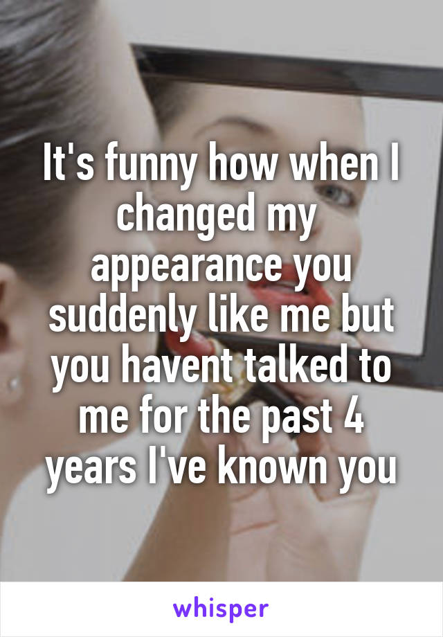 It's funny how when I changed my 
appearance you suddenly like me but you havent talked to me for the past 4 years I've known you