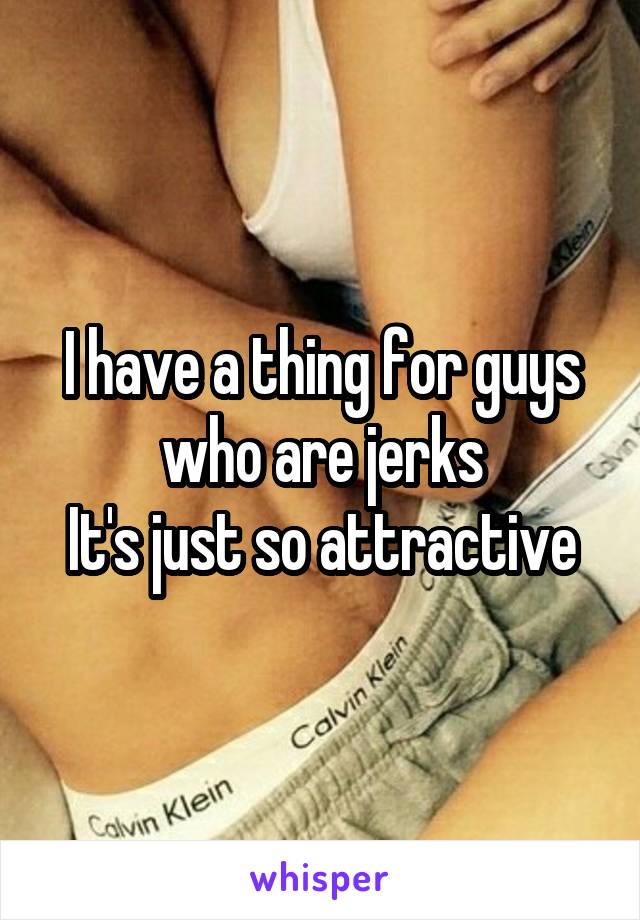 I have a thing for guys who are jerks
It's just so attractive