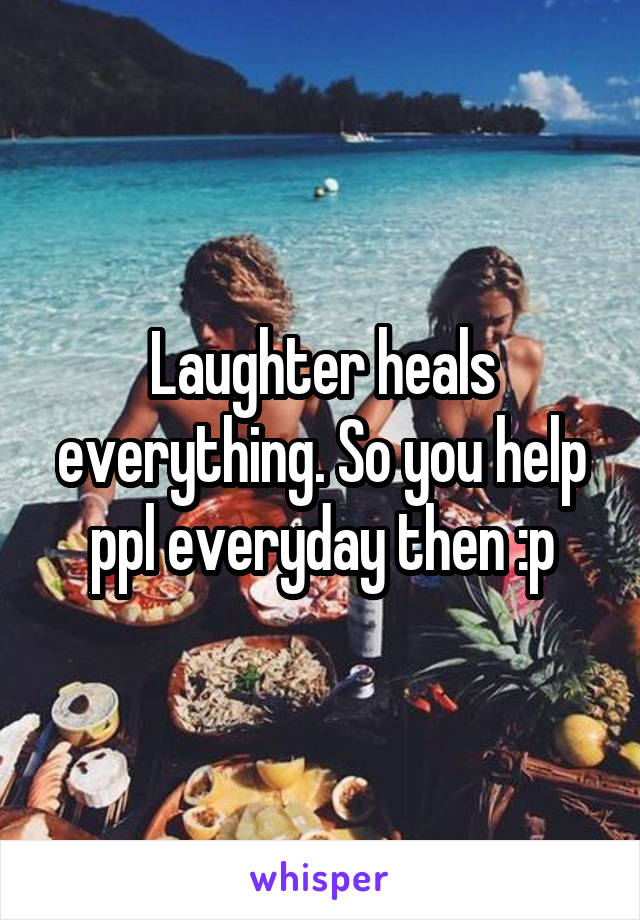 Laughter heals everything. So you help ppl everyday then :p