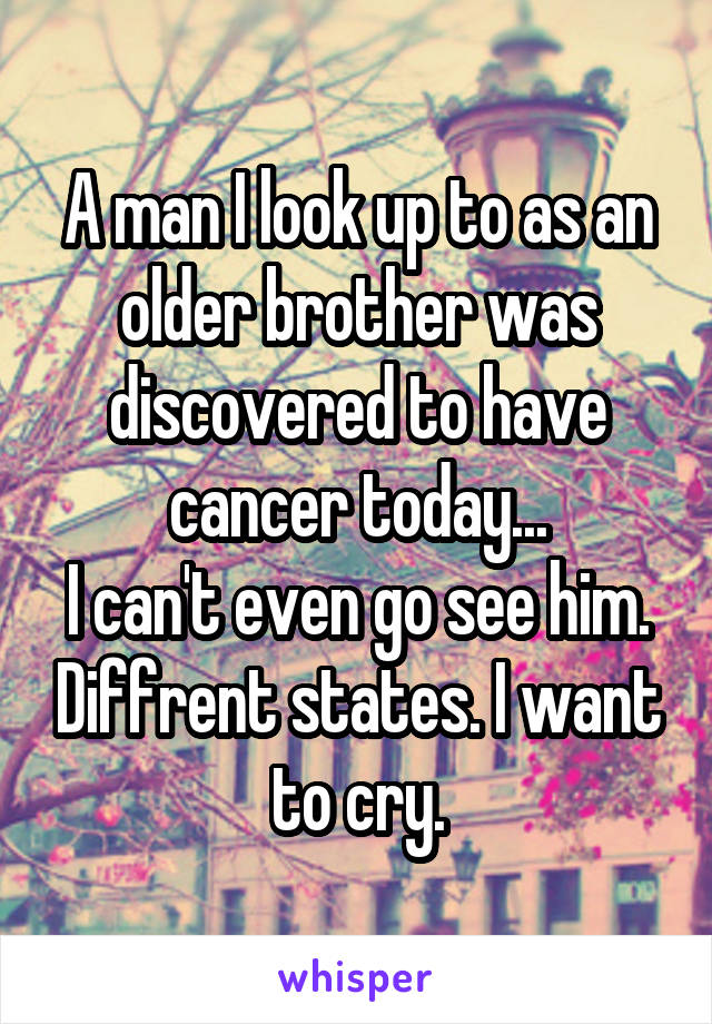 A man I look up to as an older brother was discovered to have cancer today...
I can't even go see him. Diffrent states. I want to cry.