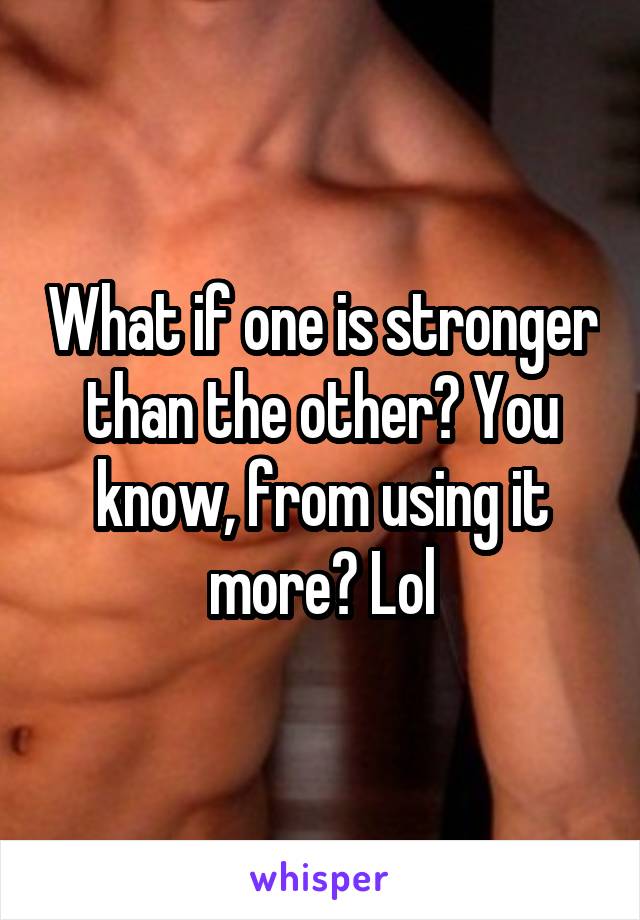 What if one is stronger than the other? You know, from using it more? Lol