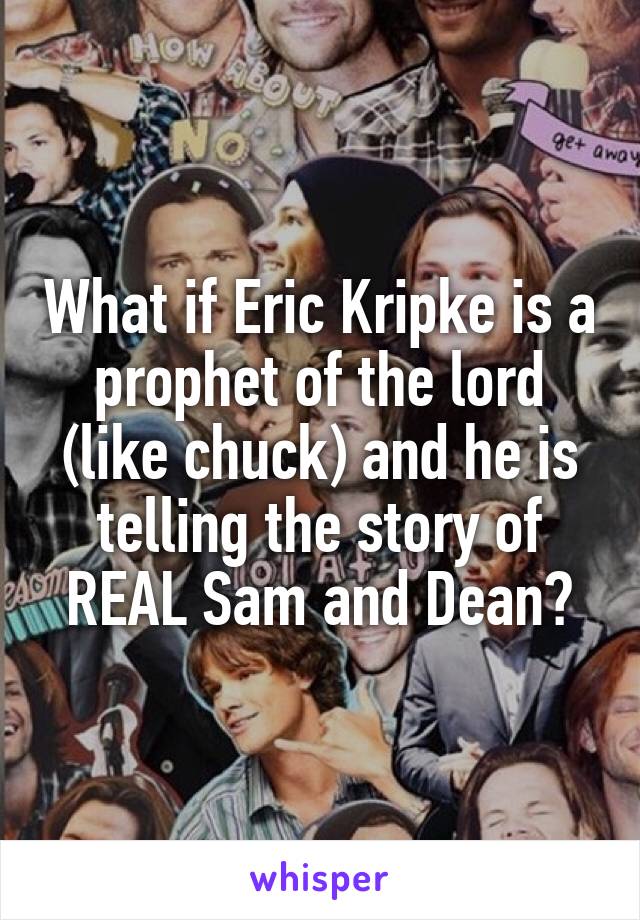 What if Eric Kripke is a prophet of the lord (like chuck) and he is telling the story of REAL Sam and Dean?