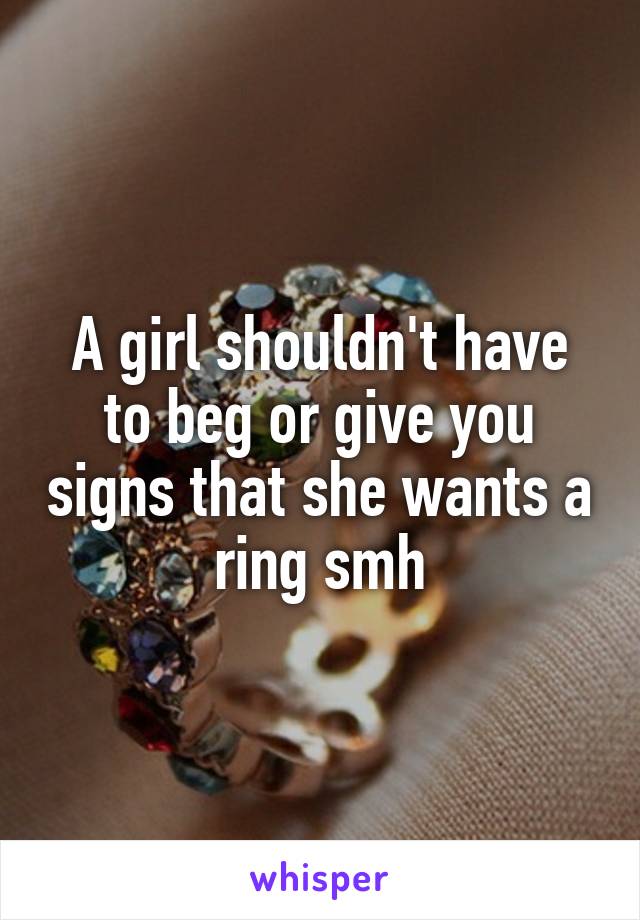 A girl shouldn't have to beg or give you signs that she wants a ring smh