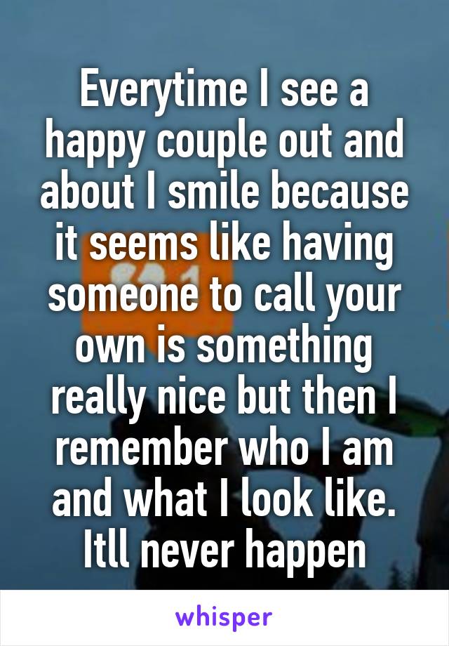 Everytime I see a happy couple out and about I smile because it seems like having someone to call your own is something really nice but then I remember who I am and what I look like. Itll never happen