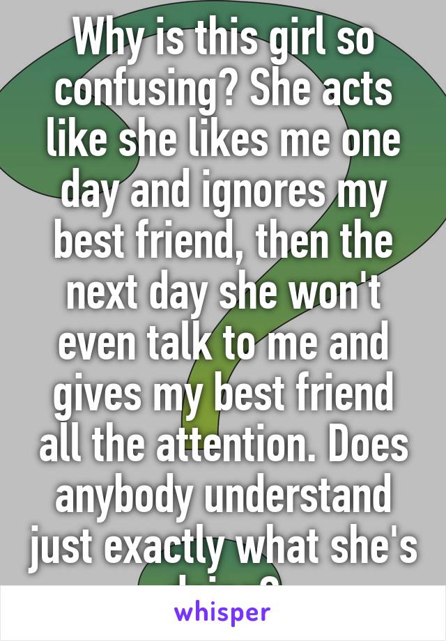 Why is this girl so confusing? She acts like she likes me one day and ignores my best friend, then the next day she won't even talk to me and gives my best friend all the attention. Does anybody understand just exactly what she's doing?