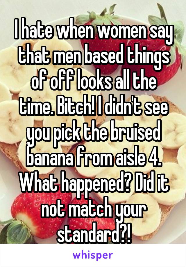 I hate when women say that men based things of off looks all the time. Bitch! I didn't see you pick the bruised banana from aisle 4. What happened? Did it not match your standard?!