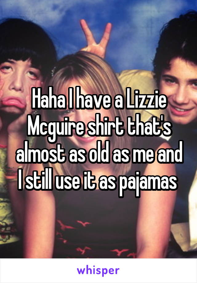 Haha I have a Lizzie Mcguire shirt that's almost as old as me and I still use it as pajamas 