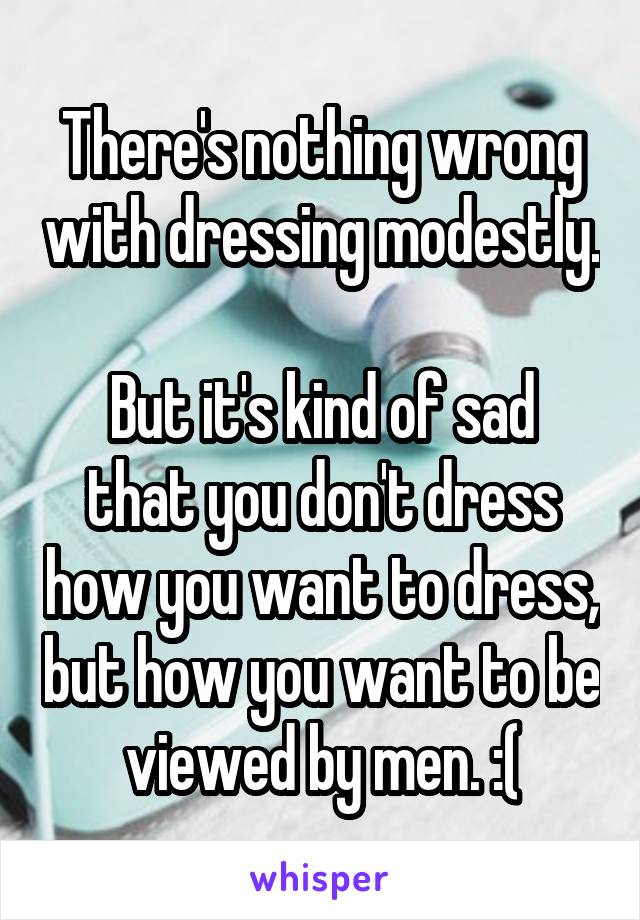 There's nothing wrong with dressing modestly. 
But it's kind of sad that you don't dress how you want to dress, but how you want to be viewed by men. :(